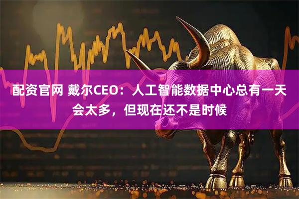 配资官网 戴尔CEO：人工智能数据中心总有一天会太多，但现在还不是时候