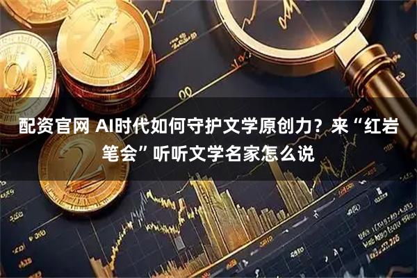配资官网 AI时代如何守护文学原创力？来“红岩笔会”听听文学名家怎么说